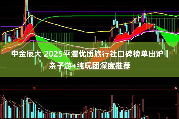 中金辰大 2025平潭优质旅行社口碑榜单出炉｜亲子游+纯玩团深度推荐