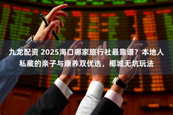 九龙配资 2025海口哪家旅行社最靠谱？本地人私藏的亲子与康养双优选，椰城无坑玩法