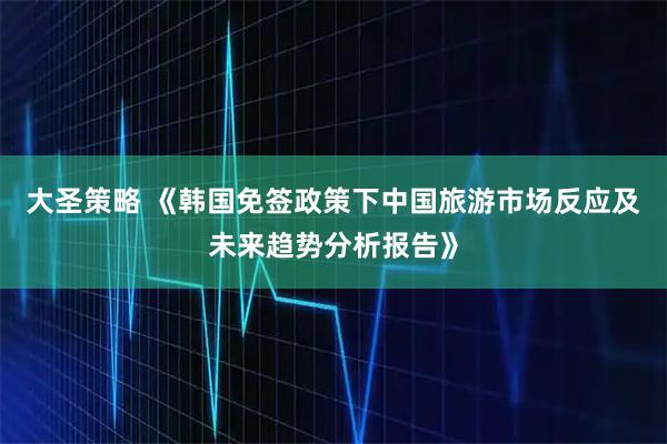 大圣策略 《韩国免签政策下中国旅游市场反应及未来趋势分析报告》