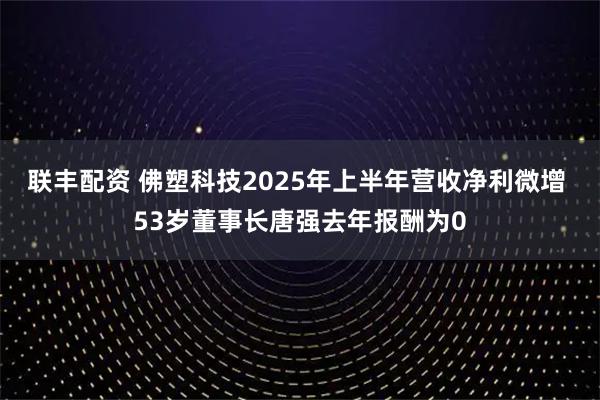 联丰配资 佛塑科技2025年上半年营收净利微增 53岁董事长唐强去年报酬为0