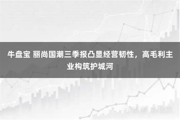 牛盘宝 丽尚国潮三季报凸显经营韧性，高毛利主业构筑护城河