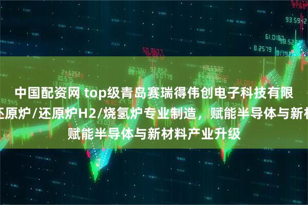中国配资网 top级青岛赛瑞得伟创电子科技有限公司：氢气还原炉/还原炉H2/烧氢炉专业制造，赋能半导体与新材料产业升级