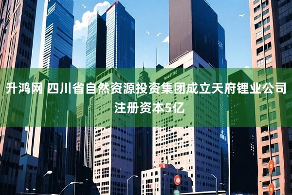 升鸿网 四川省自然资源投资集团成立天府锂业公司  注册资本5亿
