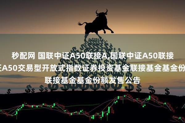 秒配网 国联中证A50联接A,国联中证A50联接C: 国联中证A50交易型开放式指数证券投资基金联接基金基金份额发售公告