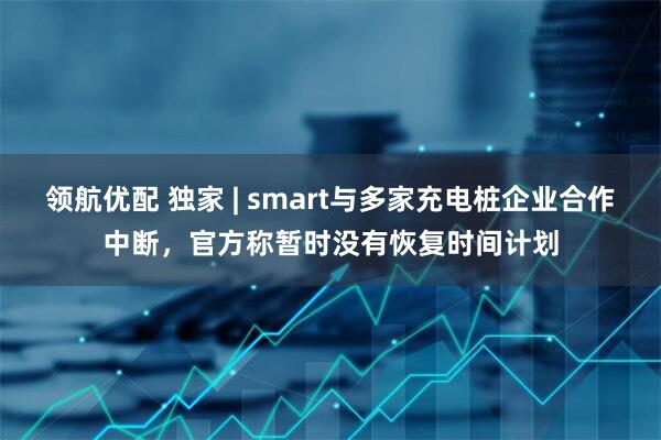 领航优配 独家 | smart与多家充电桩企业合作中断，官方称暂时没有恢复时间计划