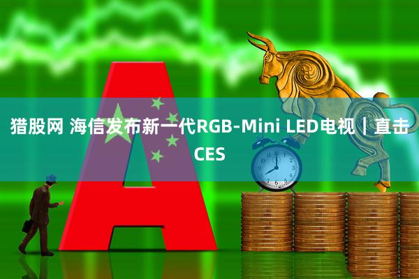 猎股网 海信发布新一代RGB-Mini LED电视｜直击CES