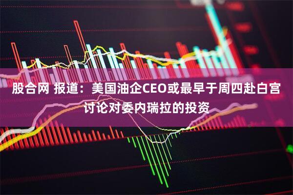 股合网 报道：美国油企CEO或最早于周四赴白宫讨论对委内瑞拉的投资