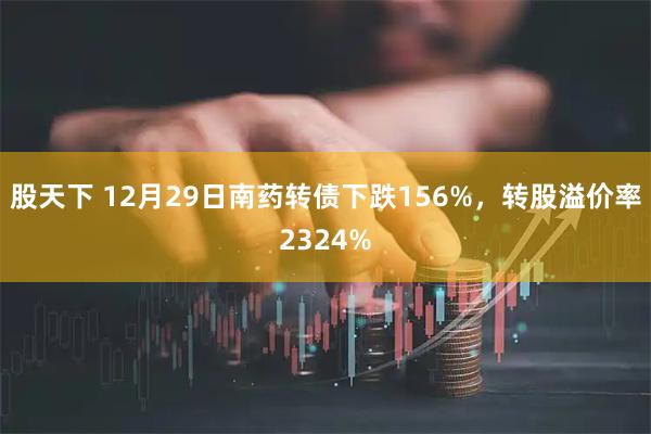 股天下 12月29日南药转债下跌156%，转股溢价率2324%