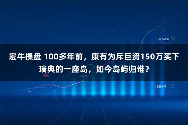 宏牛操盘 100多年前，康有为斥巨资150万买下瑞典的一座岛，如今岛屿归谁？