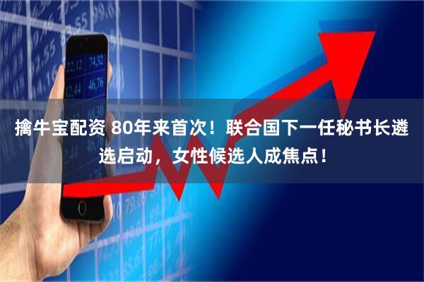擒牛宝配资 80年来首次！联合国下一任秘书长遴选启动，女性候选人成焦点！