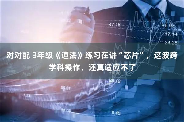 对对配 3年级《道法》练习在讲“芯片”，这波跨学科操作，还真适应不了