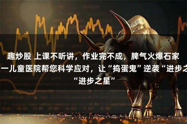 趣炒股 上课不听讲，作业完不成，脾气火爆石家庄六一儿童医院帮您科学应对，让“捣蛋鬼”逆袭“进步之星”