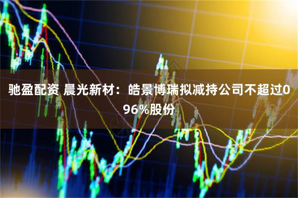 驰盈配资 晨光新材：皓景博瑞拟减持公司不超过096%股份